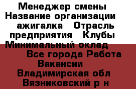 Менеджер смены › Название организации ­ Zажигалка › Отрасль предприятия ­ Клубы › Минимальный оклад ­ 30 000 - Все города Работа » Вакансии   . Владимирская обл.,Вязниковский р-н